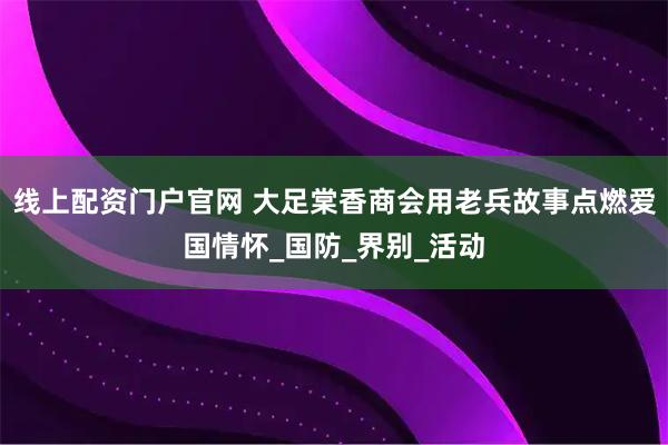 线上配资门户官网 大足棠香商会用老兵故事点燃爱国情怀_国防_界别_活动