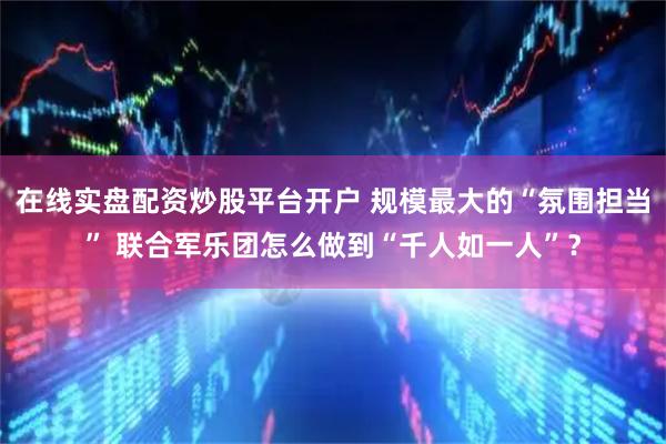 在线实盘配资炒股平台开户 规模最大的“氛围担当” 联合军乐团怎么做到“千人如一人”？
