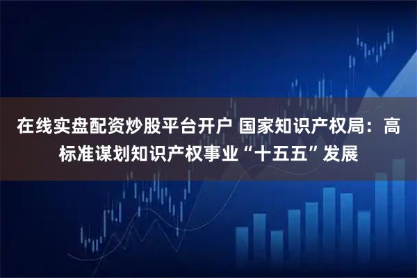 在线实盘配资炒股平台开户 国家知识产权局：高标准谋划知识产权事业“十五五”发展