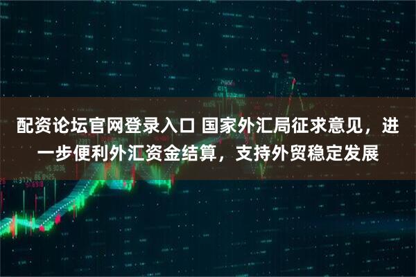 配资论坛官网登录入口 国家外汇局征求意见，进一步便利外汇资金结算，支持外贸稳定发展