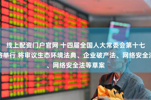 线上配资门户官网 十四届全国人大常委会第十七次会议将举行 将审议生态环境法典、企业破产法、网络安全法等草案
