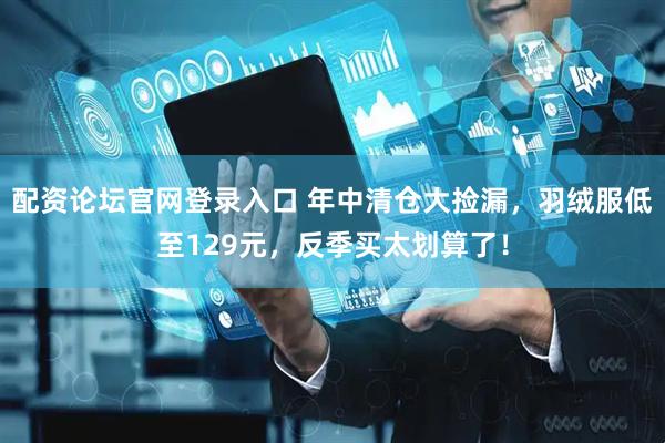 配资论坛官网登录入口 年中清仓大捡漏，羽绒服低至129元，反季买太划算了！