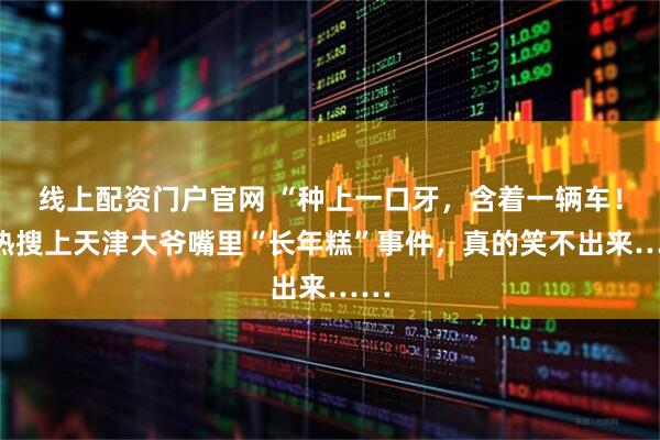 线上配资门户官网 “种上一口牙，含着一辆车！”热搜上天津大爷嘴里“长年糕”事件，真的笑不出来……