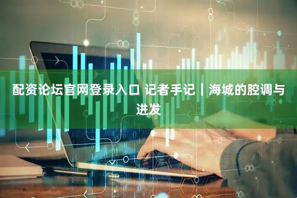 配资论坛官网登录入口 记者手记｜海城的腔调与进发