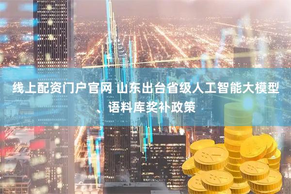 线上配资门户官网 山东出台省级人工智能大模型、语料库奖补政策