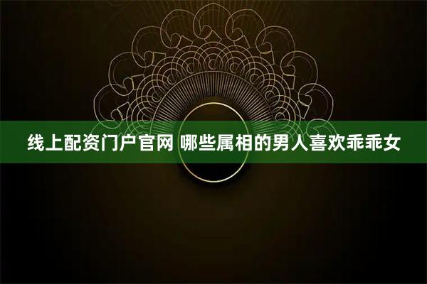 线上配资门户官网 哪些属相的男人喜欢乖乖女