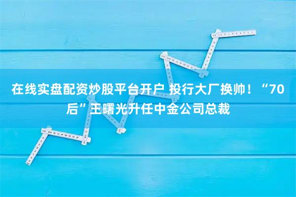 在线实盘配资炒股平台开户 投行大厂换帅！“70后”王曙光升任中金公司总裁