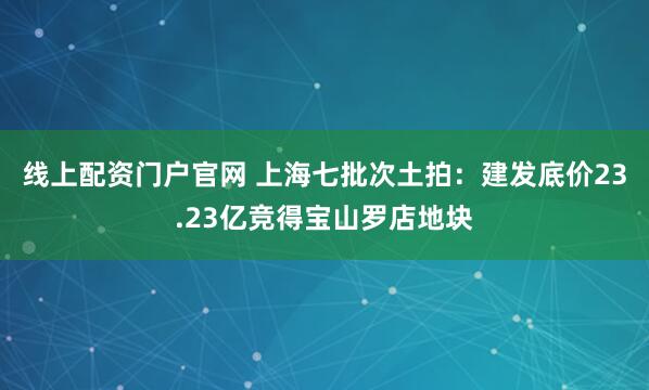线上配资门户官网 上海七批次土拍：建发底价23.23亿竞得宝山罗店地块