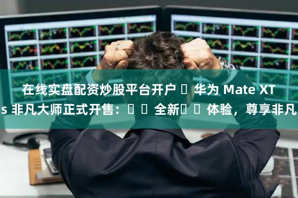 在线实盘配资炒股平台开户 ‏华为 Mate XTs 非凡大师正式开售：‏‏全新‏‏体验，尊享非凡