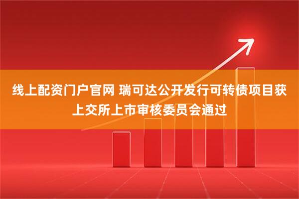 线上配资门户官网 瑞可达公开发行可转债项目获上交所上市审核委员会通过