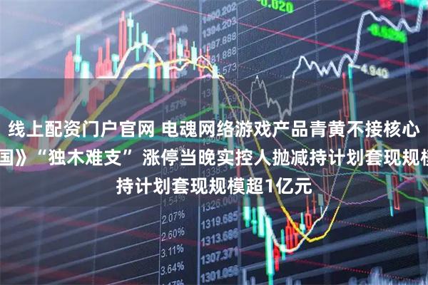 线上配资门户官网 电魂网络游戏产品青黄不接核心IP《梦三国》“独木难支” 涨停当晚实控人抛减持计划套现规模超1亿元