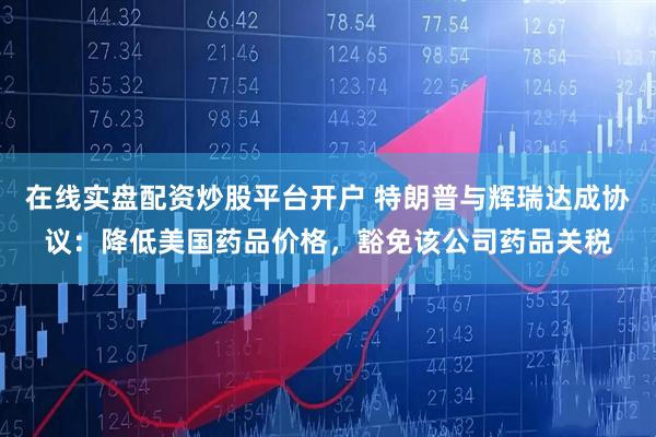 在线实盘配资炒股平台开户 特朗普与辉瑞达成协议：降低美国药品价格，豁免该公司药品关税