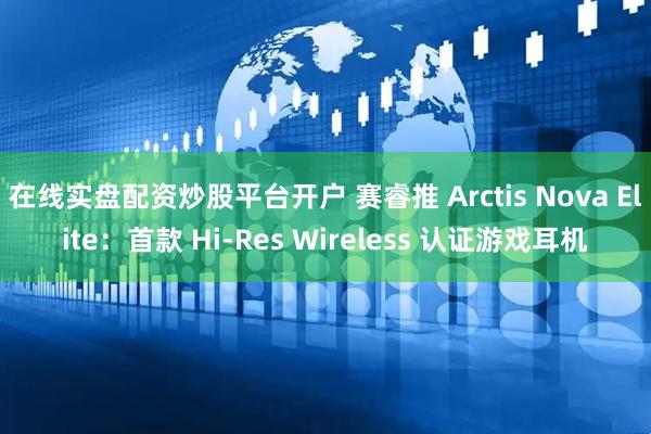 在线实盘配资炒股平台开户 赛睿推 Arctis Nova Elite：首款 Hi-Res Wireless 认证游戏耳机