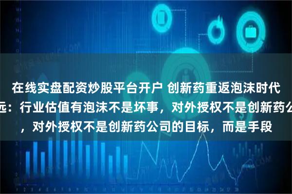 在线实盘配资炒股平台开户 创新药重返泡沫时代？对话映恩生物朱忠远：行业估值有泡沫不是坏事，对外授权不是创新药公司的目标，而是手段
