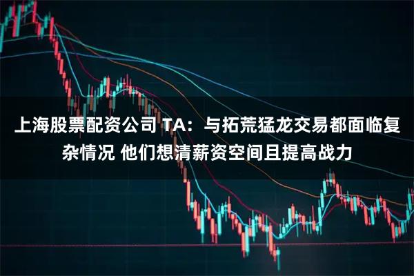 上海股票配资公司 TA：与拓荒猛龙交易都面临复杂情况 他们想清薪资空间且提高战力