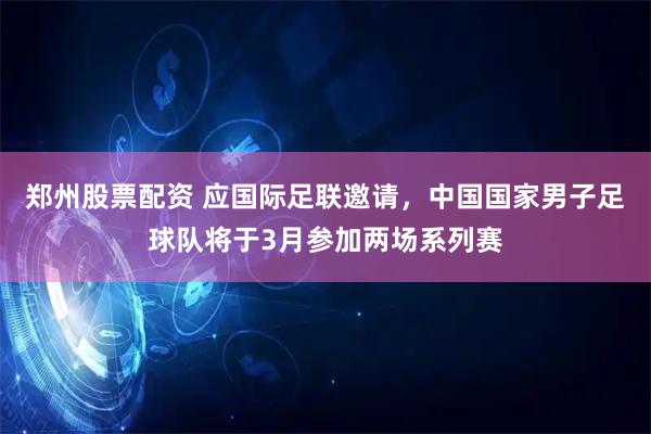 郑州股票配资 应国际足联邀请，中国国家男子足球队将于3月参加两场系列赛