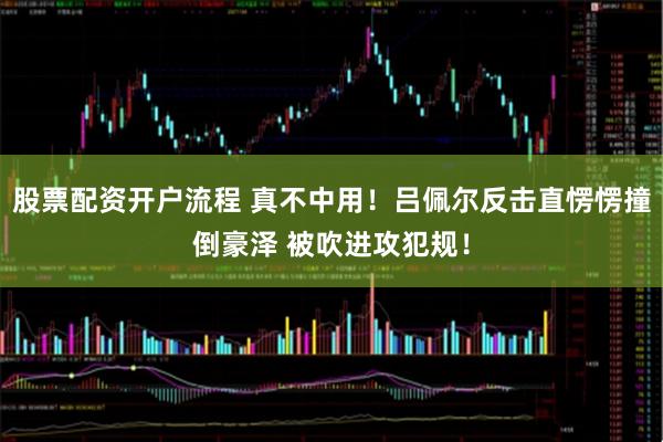 股票配资开户流程 真不中用！吕佩尔反击直愣愣撞倒豪泽 被吹进攻犯规！