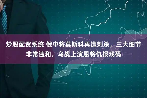 炒股配资系统 俄中将莫斯科再遭刺杀，三大细节非常违和，乌战上演恩将仇报戏码