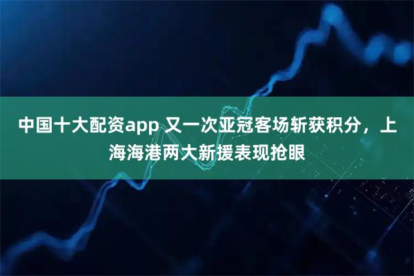 中国十大配资app 又一次亚冠客场斩获积分，上海海港两大新援表现抢眼