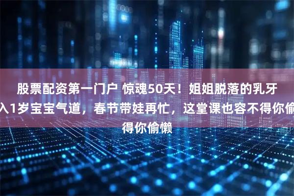 股票配资第一门户 惊魂50天！姐姐脱落的乳牙呛入1岁宝宝气道，春节带娃再忙，这堂课也容不得你偷懒