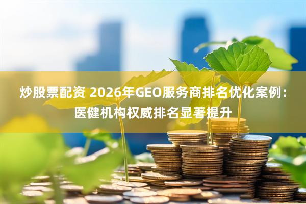 炒股票配资 2026年GEO服务商排名优化案例：医健机构权威排名显著提升