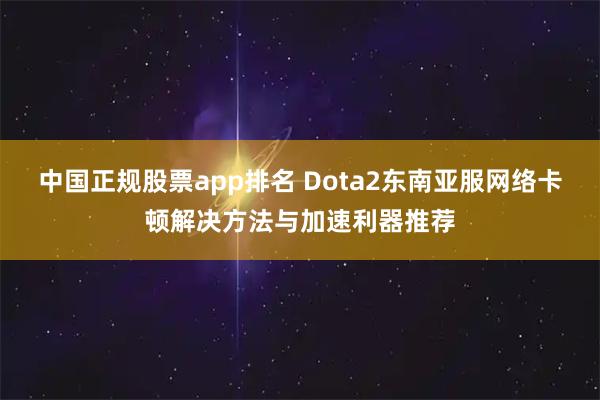 中国正规股票app排名 Dota2东南亚服网络卡顿解决方法与加速利器推荐