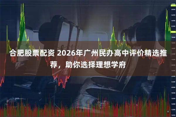 合肥股票配资 2026年广州民办高中评价精选推荐，助你选择理想学府