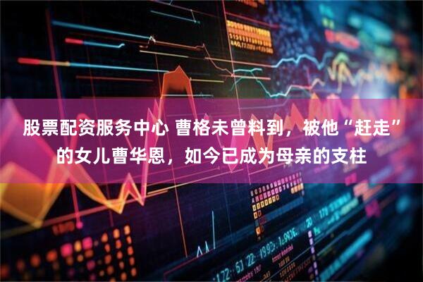 股票配资服务中心 曹格未曾料到，被他“赶走”的女儿曹华恩，如今已成为母亲的支柱