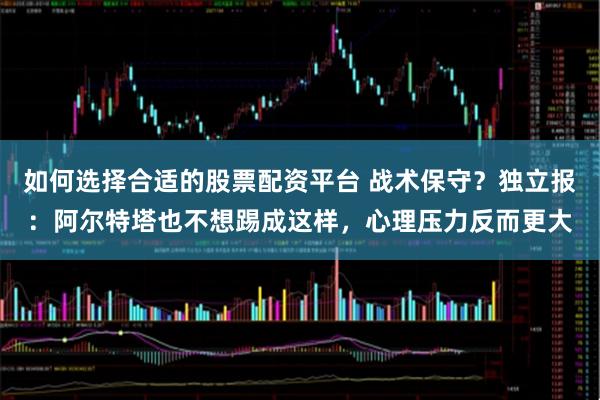 如何选择合适的股票配资平台 战术保守？独立报：阿尔特塔也不想踢成这样，心理压力反而更大