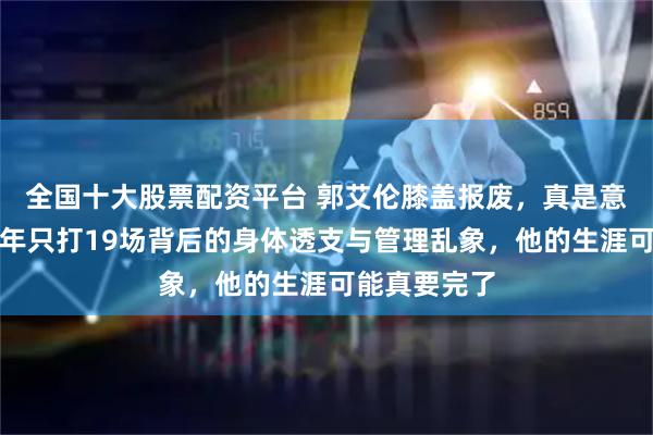 全国十大股票配资平台 郭艾伦膝盖报废，真是意外？深扒两年只打19场背后的身体透支与管理乱象，他的生涯可能真要完了