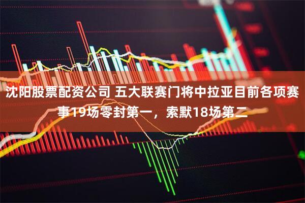 沈阳股票配资公司 五大联赛门将中拉亚目前各项赛事19场零封第一，索默18场第二