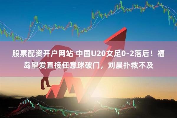 股票配资开户网站 中国U20女足0-2落后！福岛望爱直接任意球破门，刘晨扑救不及