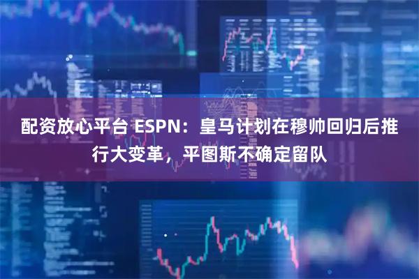 配资放心平台 ESPN：皇马计划在穆帅回归后推行大变革，平图斯不确定留队