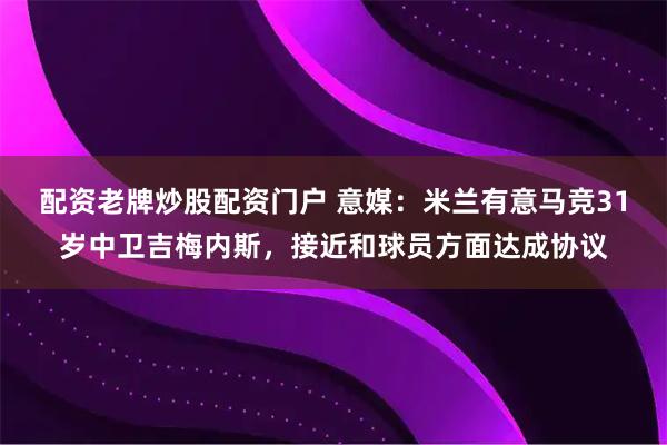 配资老牌炒股配资门户 意媒：米兰有意马竞31岁中卫吉梅内斯，接近和球员方面达成协议