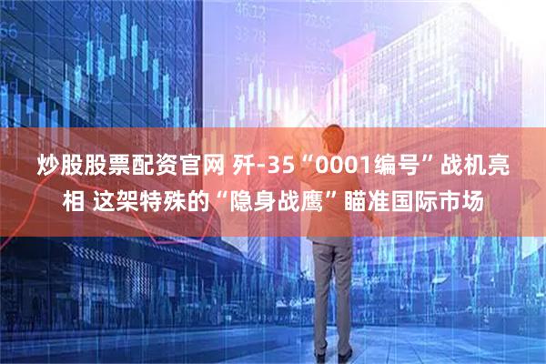 炒股股票配资官网 歼-35“0001编号”战机亮相 这架特殊的“隐身战鹰”瞄准国际市场