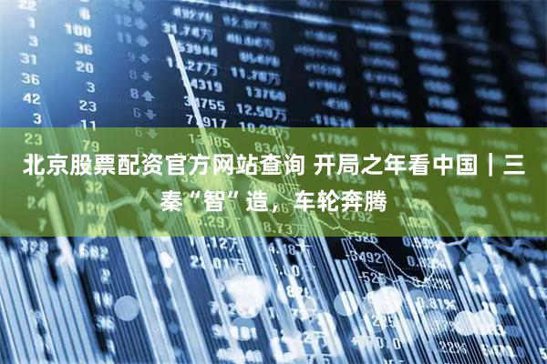 北京股票配资官方网站查询 开局之年看中国｜三秦“智”造，车轮奔腾